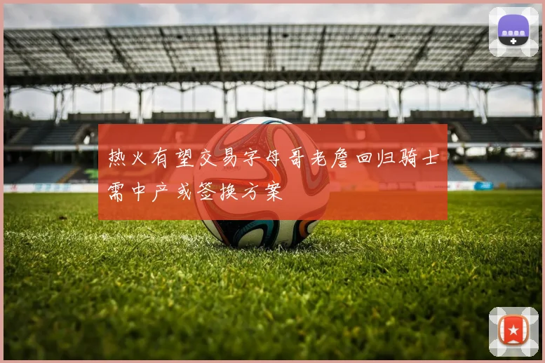 热火有望交易字母哥老詹回归骑士需中产或签换方案