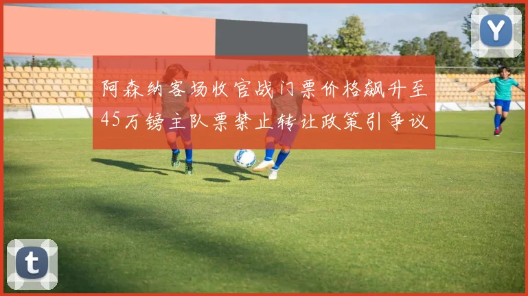 阿森纳客场收官战门票价格飙升至45万镑主队票禁止转让政策引争议