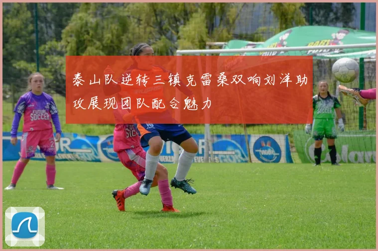 泰山队逆转三镇克雷桑双响刘洋助攻展现团队配合魅力