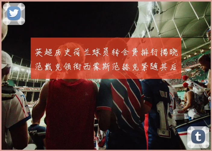 英超历史荷兰球员转会费排行揭晓范戴克领衔西蒙斯范赫克紧随其后