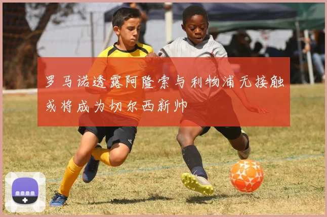 罗马诺透露阿隆索与利物浦无接触或将成为切尔西新帅