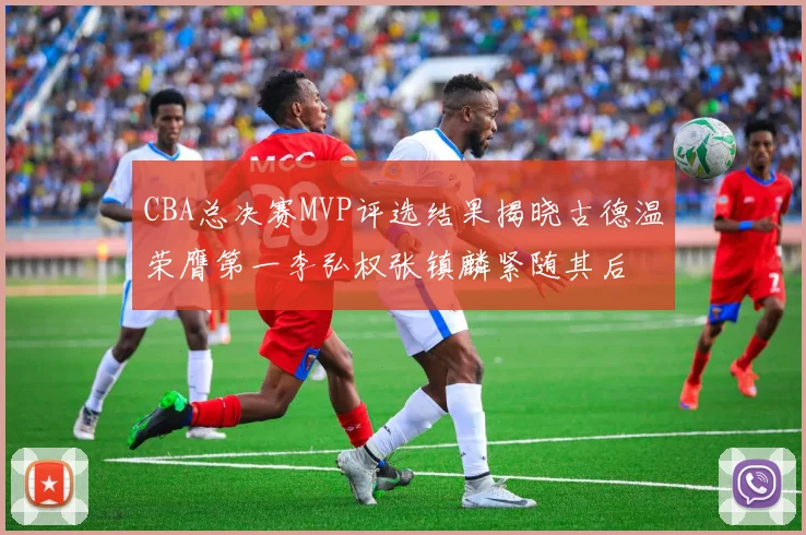 CBA总决赛MVP评选结果揭晓古德温荣膺第一李弘权张镇麟紧随其后