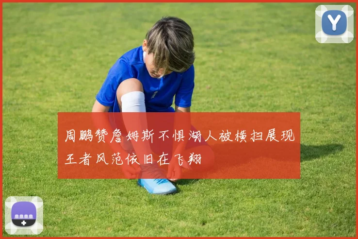 周鹏赞詹姆斯不惧湖人被横扫展现王者风范依旧在飞翔