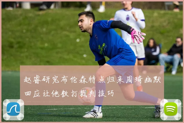 赵睿研究布伦森特点归来周琦幽默回应让他教打裁判技巧