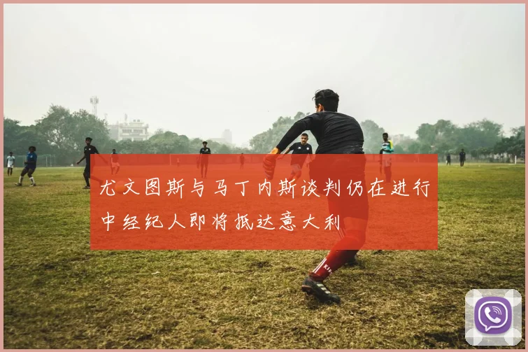 尤文图斯与马丁内斯谈判仍在进行中经纪人即将抵达意大利