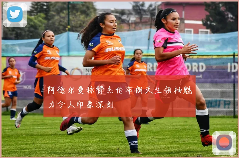 阿德尔曼称赞杰伦布朗天生领袖魅力令人印象深刻