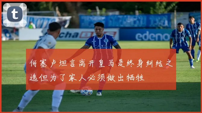 何塞卢坦言离开皇马是终身纠结之选但为了家人必须做出牺牲