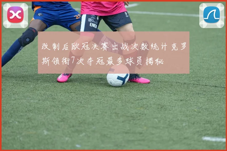 改制后欧冠决赛出战次数统计克罗斯领衔7次夺冠最多球员揭秘
