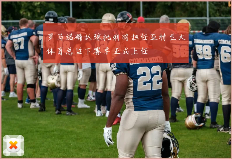 罗马诺确认琼托利将担任亚特兰大体育总监下赛季正式上任
