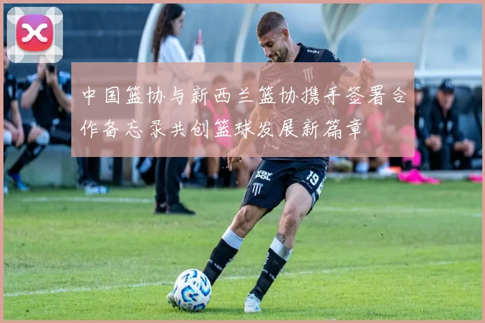 中国篮协与新西兰篮协携手签署合作备忘录共创篮球发展新篇章